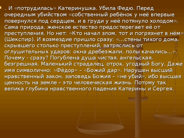 . И «потрудилась» Катеринушка. Убила Федю. Перед очередным убийством «собственный ребёнок у неё впервые повернулся под сердцем, и в груди у неё потянуло холодом». Сама природа, женское естество предостерегает её от преступления. Но нет: «Кто начал злом, тот и погрязнет в нём» (Шекспир). И возмездие пришло сразу: «…стены тихого дома, скрывшего столько преступлений, затряслись от оглушительных ударов: окна дребезжали, полы качались…». Почему - сразу? Погублена душа чистая, ангельская, безгрешная. Маленький страдалец, отрок, угодный Богу. Даже имя символично: «Фёдор» – «Божий дар». Нарушен высший нравственный закон, заповедь Божия – «не убий», ибо высшая ценность на земле – это человеческая жизнь. Потому так велика глубина нравственного падения Катерины и Сергея.