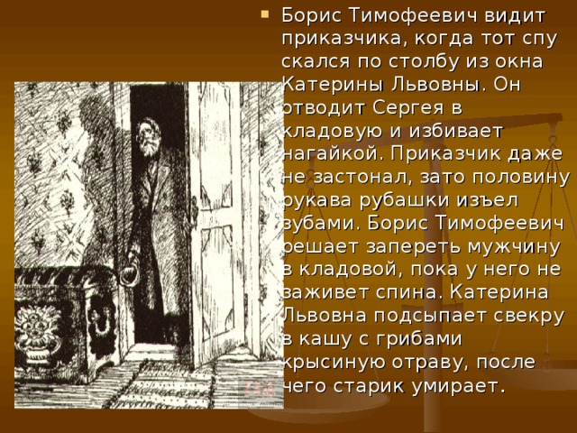 Борис Тимофеевич видит приказчика, когда тот спу­скался по столбу из окна Катерины Львовны. Он отводит Сергея в кладовую и избивает нагайкой. Приказчик даже не застонал, зато половину рукава рубашки изъел зубами. Борис Тимофеевич решает запереть мужчину в кладовой, пока у него не заживет спина. Катерина Львовна подсыпает свекру в кашу с грибами крысиную отраву, после чего старик умирает .