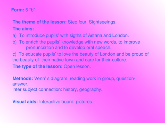 Form: 6 “b”    The theme of the lesson: Step four. Sightseeings.  The aims:   a)  To introduce pupils’ with sigths of Astana and London.  b) To enrich the pupils’ knowledge with new words, to improve pronunciation and to develop oral speech.  c) To educate pupils’ to love the beauty of London and be proud of the beauty of their native town and care for their culture.  The type of the lesson: Open lesson.    Methods: Venn’ s diagram, reading,work in group, question-answer.  Inter subject connection: history, geography.  Visual aids: Interactive board, pictures.