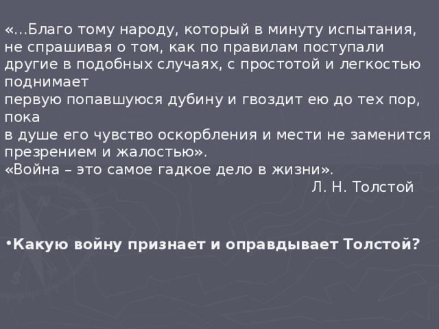 «…Благо тому народу, который в минуту испытания, не спрашивая о том, как по правилам поступали другие в подобных случаях, с простотой и легкостью поднимает первую попавшуюся дубину и гвоздит ею до тех пор, пока в душе его чувство оскорбления и мести не заменится презрением и жалостью». «Война – это самое гадкое дело в жизни».         Л. Н. Толстой Какую войну признает и оправдывает Толстой?