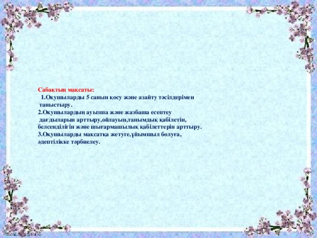 Сабақтың мақсаты:  1.Оқушыларды 5 санын қосу және азайту тәсілдерімен  таныстыру. 2.Оқушылардың ауызша және жазбаша есептеу  дағдыларын арттыру,ойлауын,танымдық қабілетін, белсенділігін және шығармашылық қабілеттерін арттыру. 3.Оқушыларды мақсатқа жетуге,ұйымшыл болуға, әдептілікке тәрбиелеу.