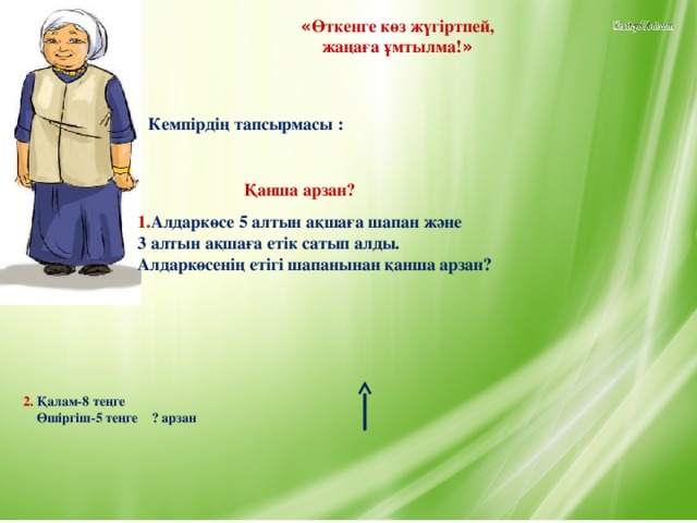 « Өткенге көз жүгіртпей, жаңаға ұмтылма! » Кемпірдің тапсырмасы : Қанша арзан? 1. Алдаркөсе 5 алтын ақшаға шапан және 3 алтын ақшаға етік сатып алды. Алдаркөсенің етігі шапанынан қанша арзан? 2. Қалам-8 теңге  Өшіргіш-5 теңге ? арзан