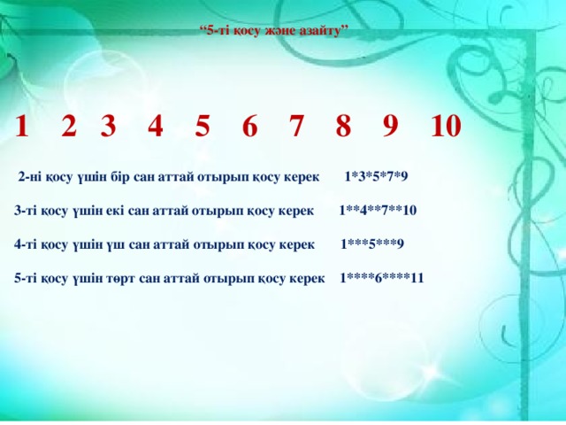 “ 5-ті қосу және азайту” 1 2 3 4 5 6 7 8 9 10  2-ні қосу үшін бір сан аттай отырып қосу керек 1*3*5*7*9  3-ті қосу үшін екі сан аттай отырып қосу керек 1**4**7**10  4-ті қосу үшін үш сан аттай отырып қосу керек 1***5***9  5-ті қосу үшін төрт сан аттай отырып қосу керек 1****6****11