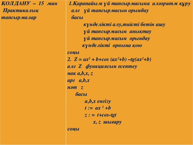 ҚОЛДАНУ – 15 мин  Практикалық тапсырмалар                 1.Қарапайым үй тапсырмасына алгоритм құру  алг үй тапсырмасын орындау  басы  күнделікті алу,тиісті бетін ашу  үй тапсырмасын анықтау  үй тапсырмасын орындау  күнделікті орнына қою соңы 2. Z = ax 2 + b+сos (ax 2 +b) –tg(ax 2 +b) a лг Z функциясын есептеу н а қ а, b ,х, z a рг а, b ,х нәт  z  басы  а, b ,х енгізу  t := ax 2 + b  z : = t+cos-tgt  x , z шы ғ ару соңы