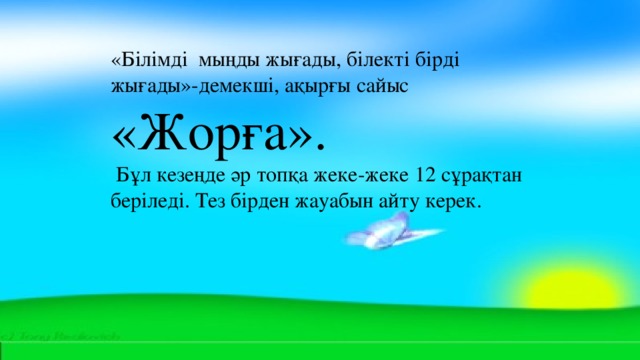 «Білімді  мыңды жығады, білекті бірді жығады»-демекші, ақырғы сайыс «Жорға».  Бұл кезеңде әр топқа жеке-жеке 12 сұрақтан беріледі. Тез бірден жауабын айту керек.