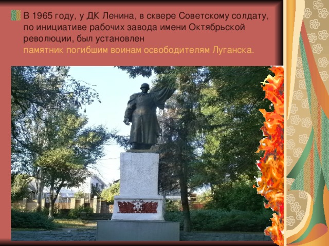 В 1965 году, у ДК Ленина, в сквере Советскому солдату, по инициативе рабочих завода имени Октябрьской революции, был установлен  памятник погибшим воинам освободителям Луганска .