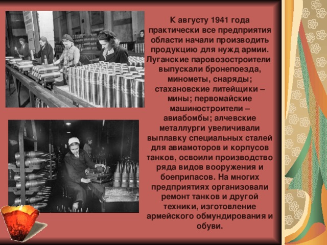 К августу 1941 года практически все предприятия области начали производить продукцию для нужд армии. Луганские паровозостроители  выпускали бронепоезда, минометы, снаряды; стахановские литейщики – мины; первомайские машиностроители – авиабомбы; алчевские металлурги увеличивали выплавку специальных сталей для авиамоторов и корпусов танков, освоили производство ряда видов вооружения и боеприпасов. На многих предприятиях организовали ремонт танков и другой техники, изготовление армейского обмундирования и обуви.