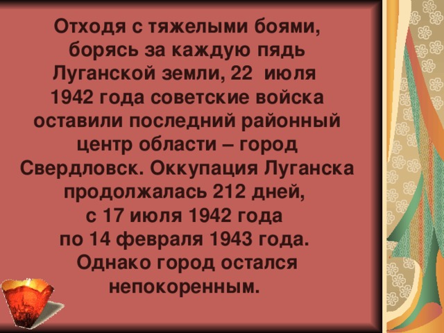 Отходя с тяжелыми боями, борясь за каждую пядь Луганской земли, 22  июля  1942 года советские войска оставили последний районный центр области – город Свердловск.  Оккупация Луганска продолжалась 212 дней,  с 17 июля 1942 года  по 14 февраля 1943 года.  Однако город остался непокоренным.