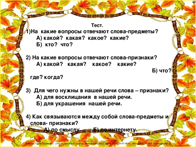 Тест.  1)На какие вопросы отвечают слова-предметы?  А) какой? какая? какое? какие?  Б) кто? что?   2) На какие вопросы отвечают слова-признаки?  А) какой? какая? какое? какие? Б) что? где? когда?   3) Для чего нужны в нашей речи слова – признаки?  А) для восклицания в нашей речи.  Б) для украшения нашей речи.   4) Как связываются между собой слова-предметы и слова- признаки?  А) по смыслу Б) по интернету.