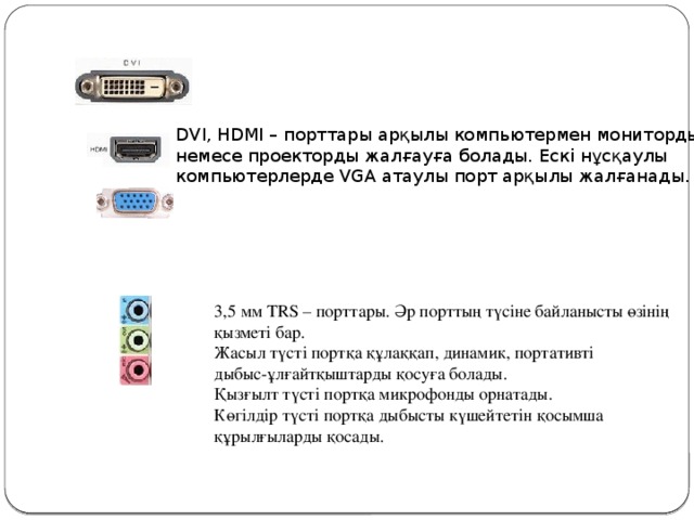 DVI, HDMI – порттары арқылы компьютермен мониторды немесе проекторды жалғауға болады. Ескі нұсқаулы компьютерлерде VGA атаулы порт арқылы жалғанады. 3,5 мм TRS – порттары. Әр порттың түсіне байланысты өзінің қызметі бар. Жасыл түсті портқа құлаққап, динамик, портативті дыбыс-ұлғайтқыштарды қосуға болады. Қызғылт түсті портқа микрофонды орнатады. Көгілдір түсті портқа дыбысты күшейтетін қосымша құрылғыларды қосады. 3