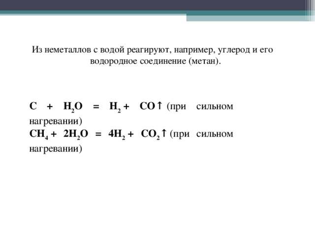 Из неметаллов с водой реагируют, например, углерод и его водородное соединение (метан). C + H 2 O = H 2  + CO↑  (при сильном нагревании) CH 4  + 2H 2 O = 4H 2  + CO 2 ↑   (при сильном нагревании)