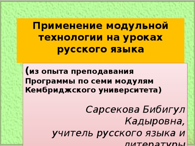 Применение модульной технологии на уроках русского языка  ( из опыта преподавания Программы по семи модулям  Кембриджского университета) Сарсекова Бибигул Кадыровна,  учитель русского языка и литературы