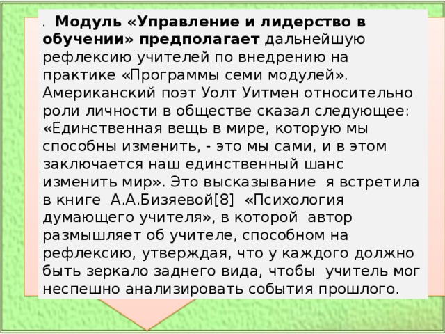 .   Модуль «Управление и лидерство в обучении» предполагает дальнейшую рефлексию учителей по внедрению на практике «Программы семи модулей». Американский поэт Уолт Уитмен относительно роли личности в обществе сказал следующее: «Единственная вещь в мире, которую мы способны изменить, - это мы сами, и в этом заключается наш единственный шанс изменить мир». Это высказывание  я встретила в книге  А.А.Бизяевой[8]  «Психология думающего учителя», в которой  автор  размышляет об учителе, способном на рефлексию, утверждая, что у каждого должно быть зеркало заднего вида, чтобы  учитель мог неспешно анализировать события прошлого. 