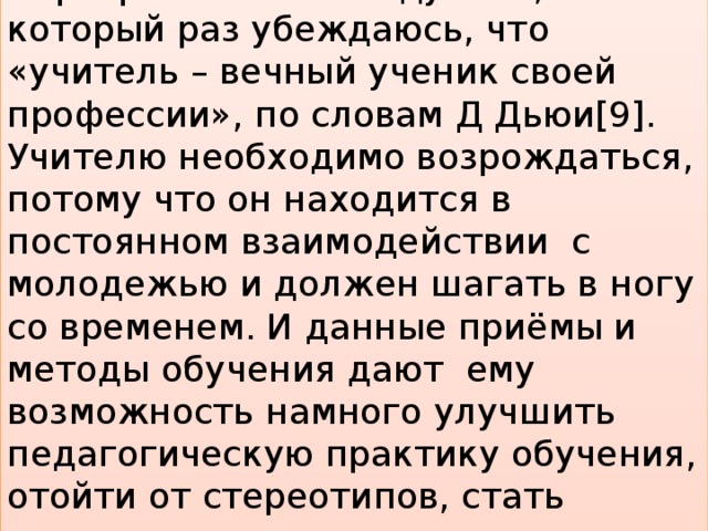 Завершая своё размышление о «Программе семи модулей», в который раз убеждаюсь, что «учитель – вечный ученик своей профессии», по словам Д Дьюи[9]. Учителю необходимо возрождаться, потому что он находится в постоянном взаимодействии  с молодежью и должен шагать в ногу со временем. И данные приёмы и методы обучения дают  ему возможность намного улучшить педагогическую практику обучения, отойти от стереотипов, стать лидером в педагогическом сообществе .