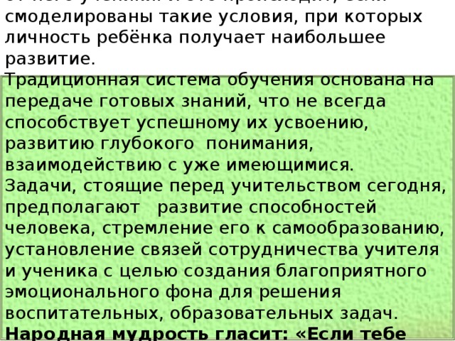 Учитель призван совершать чудеса. Их ждут от него ученики. И это происходит, если смоделированы такие условия, при которых личность ребёнка получает наибольшее развитие. Традиционная система обучения основана на передаче готовых знаний, что не всегда способствует успешному их усвоению, развитию глубокого  понимания, взаимодействию с уже имеющимися. Задачи, стоящие перед учительством сегодня, предполагают   развитие способностей человека, стремление его к самообразованию, установление связей сотрудничества учителя и ученика с целью создания благоприятного эмоционального фона для решения воспитательных, образовательных задач. Народная мудрость гласит: «Если тебе дали одну рыбку, ты будешь сыт один де нь, если две, то два дня, а если тебя научат ловить рыбку, ты будешь сыт всю