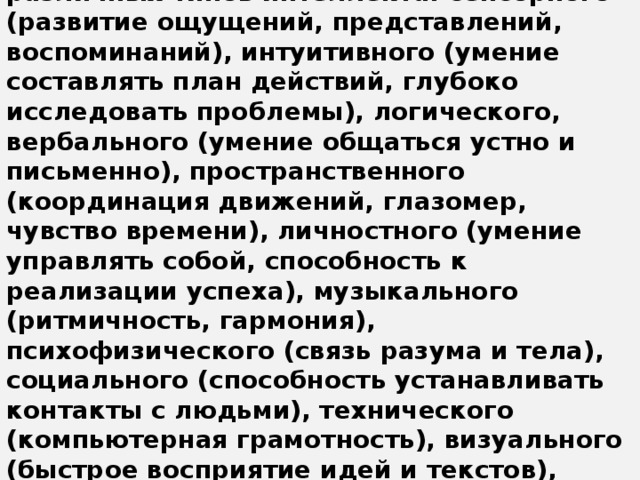 Психологии утверждают, что успехи человека зависят, по меньшей мере, от 12 различных типов интеллекта: сенсорного (развитие ощущений, представлений, воспоминаний), интуитивного (умение составлять план действий, глубоко исследовать проблемы), логического, вербального (умение общаться устно и письменно), пространственного (координация движений, глазомер, чувство времени), личностного (умение управлять собой, способность к реализации успеха), музыкального (ритмичность, гармония), психофизического (связь разума и тела), социального (способность устанавливать контакты с людьми), технического (компьютерная грамотность), визуального (быстрое восприятие идей и текстов), творческого (генерация свежих идей, отсутствие инерции ).     