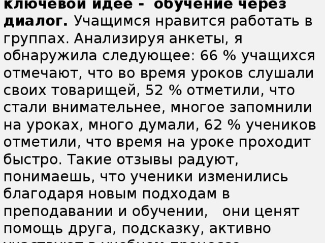 Программа 7 модулей основана на ключевой идее -  обучение через диалог. Учащимся нравится работать в группах. Анализируя анкеты, я  обнаружила следующее: 66 % учащихся отмечают, что во время уроков слушали своих товарищей, 52 % отметили, что стали внимательнее, многое запомнили на уроках, много думали, 62 % учеников отметили, что время на уроке проходит быстро. Такие отзывы радуют, понимаешь, что ученики изменились благодаря новым подходам в преподавании и обучении,   они ценят  помощь друга, подсказку, активно участвуют в учебном процессе.         