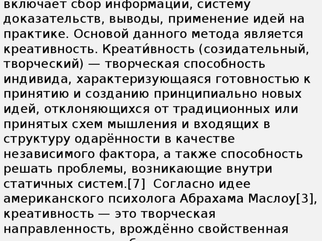 «Обучение критическому мышлению». В рамках обучения критическое мышление включает сбор информации, систему доказательств, выводы, применение идей на практике. Основой данного метода является креативность. Креати́вность (созидательный, творческий) — творческая способность индивида, характеризующаяся готовностью к принятию и созданию принципиально новых идей, отклоняющихся от традиционных или принятых схем мышления и входящих в структуру одарённости в качестве независимого фактора, а также способность решать проблемы, возникающие внутри статичных систем.[7]  Согласно идее американского психолога Абрахама Маслоу[3], креативность — это творческая направленность, врождённо свойственная всем, но теряемая большинством под воздействием сложившейся системы воспитания, образования и социальной практики.