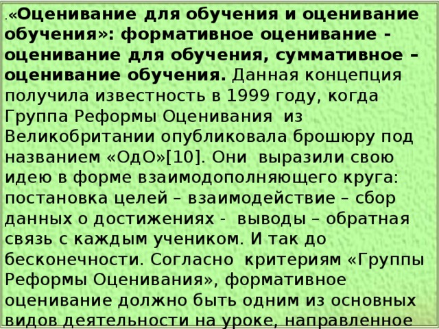 . « Оценивание для обучения и оценивание обучения»: формативное оценивание -  оценивание для обучения, суммативное – оценивание обучения. Данная концепция получила известность в 1999 году, когда Группа Реформы Оценивания  из Великобритании опубликовала брошюру под названием «ОдО»[10]. Они  выразили свою идею в форме взаимодополняющего круга: постановка целей – взаимодействие – сбор данных о достижениях -  выводы – обратная связь с каждым учеником. И так до бесконечности. Согласно  критериям «Группы Реформы Оценивания», формативное оценивание должно быть одним из основных видов деятельности на уроке, направленное на самосовершенствование