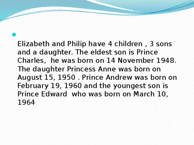 Elizabeth and Philip have 4 children , 3 sons and a daughter. The eldest son is Prince Charles, he was born on 14 November 1948. The daughter Princess Anne was born on August 15, 1950 . Prince Andrew was born on February 19, 1960 and the youngest son is Prince Edward who was born on March 10, 1964