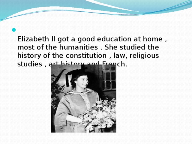 Elizabeth II got a good education at home , most of the humanities . She studied the history of the constitution , law, religious studies , art history and French.