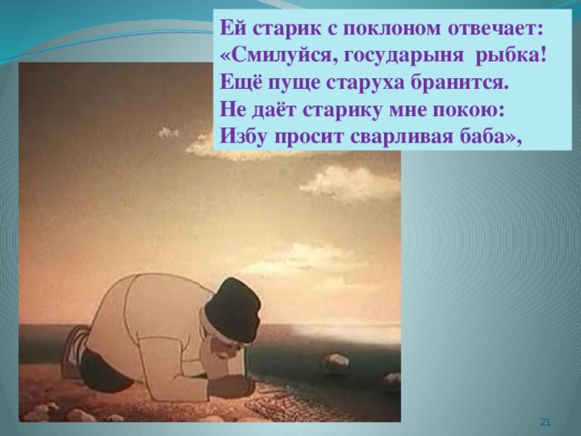 Ей старик с поклоном отвечает: «Смилуйся, государыня рыбка! Ещё пуще старуха бранится. Не даёт старику мне покою: Избу просит сварливая баба»,