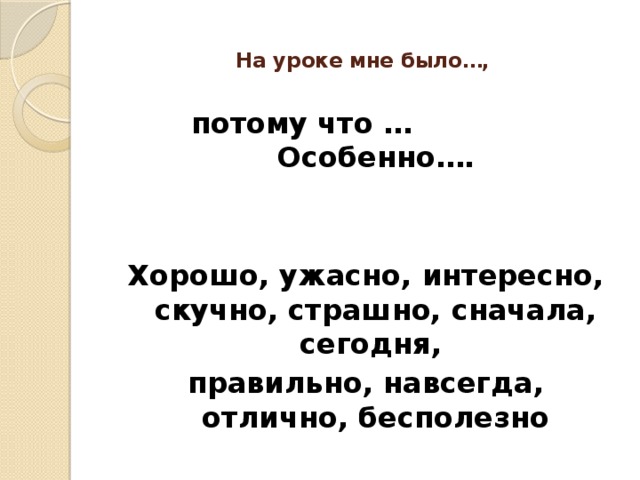 На уроке мне было…,   потому что … Особенно….   Хорошо, ужасно, интересно, скучно, страшно, сначала, сегодня, правильно, навсегда, отлично, бесполезно