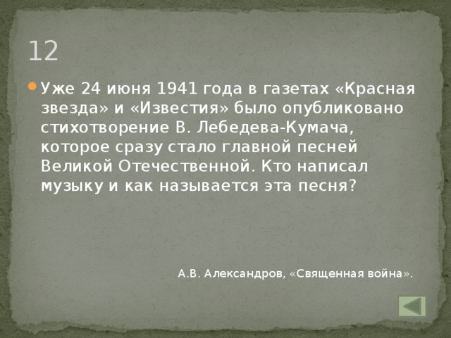 12 Уже 24 июня 1941 года в газетах «Красная звезда» и «Известия» было опубликовано стихотворение В. Лебедева-Кумача, которое сразу стало главной песней Великой Отечественной. Кто написал музыку и как называется эта песня? А.В. Александров, «Священная война».