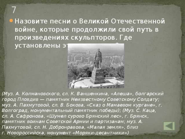 7 Назовите песни о Великой Отечественной войне, которые продолжили свой путь в произведениях скульпторов. Где установлены эти памятники?  (Муз. А. Колмановского, сл. К. Ваншенкина, «Алеша», болгарский город Пловдив — памятник Неизвестному Советскому Солдату; муз. А. Пахмутовой, сл. В. Бокова, «Сказ о Мамаевом кургане», г. Волгоград, монументальный памятник победы); (Муз. С. Каца, сл. А. Сафронова, «Шумел сурово Брянский лес», г. Брянск, памятник воинам Советской Армии и партизанам; муз. А. Пахмутовой, сл. Н. Добронравова, «Малая земля», близ  г. Новороссийска, монумент «Моряки-десантники»)