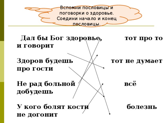 Вспомни пословицы и поговорки о здоровье. Соедини начало и конец пословицы.  Дал бы Бог здоровье, тот про то и говорит   Здоров будешь тот не думает про гости   Не рад больной всё добудешь   У кого болят кости болезнь не догонит   У кого что болит, и золотой кровати   Быстрого и ловкого а счастье найдём