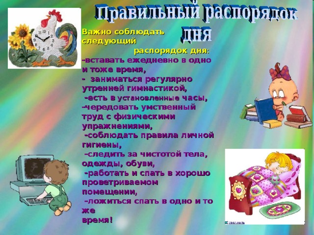 Важно соблюдать следующий  распорядок дня : -вставать ежедневно в одно и тоже время, - заниматься регулярно утренней гимнастикой,  -есть в установленные часы, -чередовать умственный труд с физическими упражнениями,  -соблюдать правила личной гигиены,  -следить за чистотой тела, одежды, обуви,  -работать и спать в хорошо проветриваемом помещении,  -ложиться спать в одно и то же время!