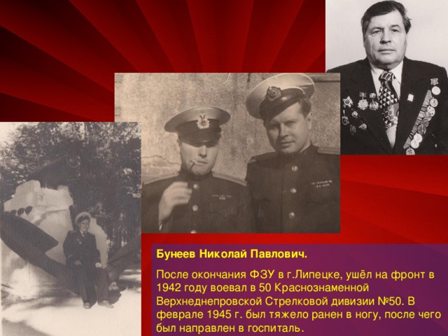 Бунеев Николай Павлович.  После окончания ФЗУ в г.Липецке, ушёл на фронт в 1942 году воевал в 50 Краснознаменной Верхнеднепровской Стрелковой дивизии №50. В феврале 1945 г. был тяжело ранен в ногу, после чего был направлен в госпиталь.