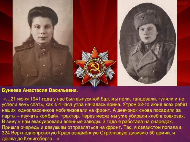 Бунеева Анастасия Васильевна.  «… 21 июня 1941 года у нас был выпускной бал, мы пели, танцевали, гуляли и не успели лечь спать, как в 4 часа утра началась война. Утром 22-го июня всех ребят наших одноклассников мобилизовали на фронт. А девчонок снова посадили за парты – изучать комбайн, трактор. Через месяц мы уже убирали хлеб в совхозах. В зиму к нам эвакуировали военные заводы. 2 года я работала на снарядах. Пришла очередь и девушкам отправляться на фронт. Так, я связистом попала в 324 Верхнеднепровскую Краснознамённую Стрелковую дивизию 50 армии, и дошла до Кенигсберга…»