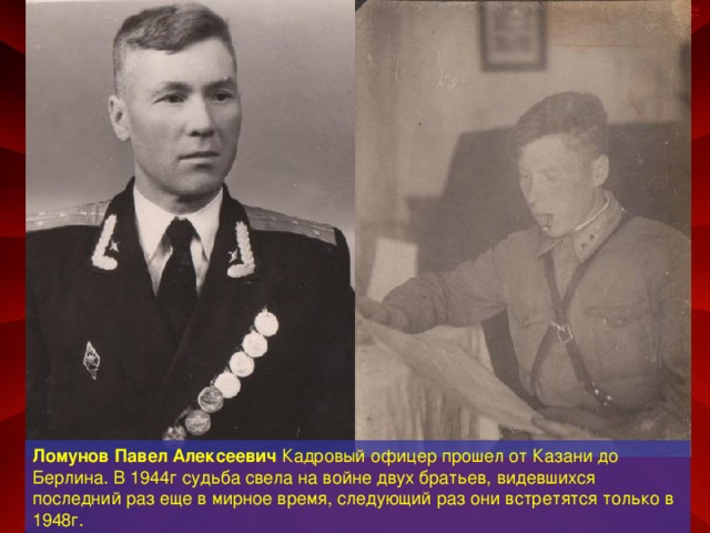Ломунов Павел Алексеевич Кадровый офицер прошел от Казани до Берлина. В 1944г судьба свела на войне двух братьев, видевшихся последний раз еще в мирное время, следующий раз они встретятся только в 1948г.