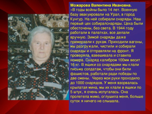 Можарова Валентина Ивановна.  «В годы войны было 14 лет. Военную базу эвакуировали на Урал, в город Кунгур. На ней собирали снаряды. Наш первый цех собиралснаряды. Цеха были обесточены, без света. В 1944 году работали в палатках, все делали вручную. Зимой снаряды даже примерзали к рукам. Приходили вагоны, мы разгружали, чистили и собирали снаряды и отправляли на фронт. Я проверяла, взвешивала и ставила номера. Снаряд калибром 100мм весит 16 кг. В ящики со снарядами мы клали письма солдатам, чтобы они били фашистов, работали ради победы по две смены. Через мои руки проходило до 1000 снарядов. У меня взорвалась крылатая мина, мы их клали в ящики по 5 штук, я очень испугалась. Она пролетела мимо, оглушила меня, больше суток я ничего не слышала.