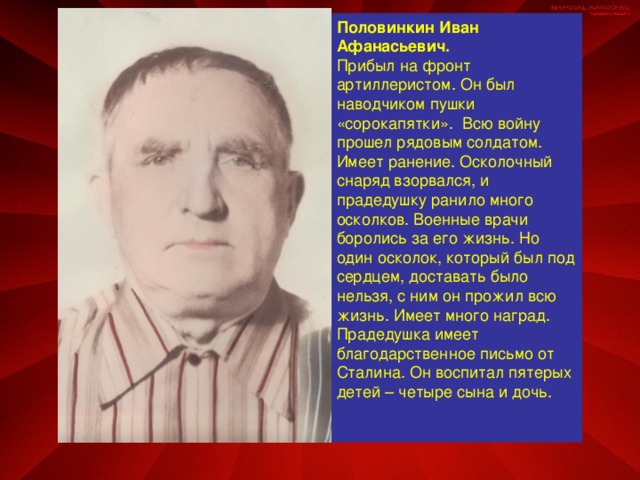 Половинкин Иван Афанасьевич. Прибыл на фронт артиллеристом. Он был наводчиком пушки «сорокапятки». Всю войну прошел рядовым солдатом. Имеет ранение. Осколочный снаряд взорвался, и прадедушку ранило много осколков. Военные врачи боролись за его жизнь. Но один осколок, который был под сердцем, доставать было нельзя, с ним он прожил всю жизнь. Имеет много наград. Прадедушка имеет благодарственное письмо от Сталина. Он воспитал пятерых детей – четыре сына и дочь.