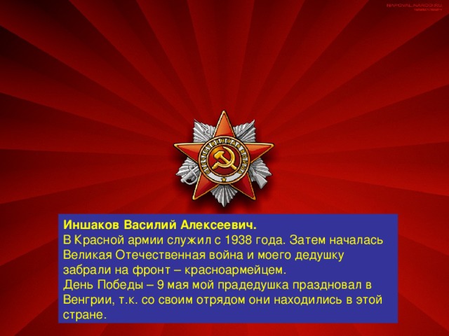 Иншаков Василий Алексеевич. В Красной армии служил с 1938 года. Затем началась Великая Отечественная война и моего дедушку забрали на фронт – красноармейцем. День Победы – 9 мая мой прадедушка праздновал в Венгрии, т.к. со своим отрядом они находились в этой стране.