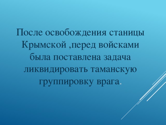 После освобождения станицы Крымской ,перед войсками была поставлена задача ликвидировать таманскую группировку врага .