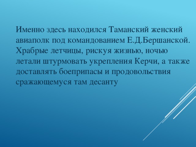 Именно здесь находился Таманский женский авиаполк под командованием Е.Д.Бершанской. Храбрые летчицы, рискуя жизнью, ночью летали штурмовать укрепления Керчи, а также доставлять боеприпасы и продовольствия сражающемуся там десанту