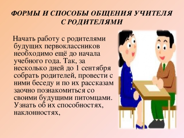 ФОРМЫ И СПОСОБЫ ОБЩЕНИЯ УЧИТЕЛЯ С РОДИТЕЛЯМИ  Начать работу с родителями будущих первоклассников необходимо ещё до начала учебного года. Так, за несколько дней до 1 сентября собрать родителей, провести с ними беседу и по их рассказам заочно познакомиться со своими будущими питомцами. Узнать об их способностях, наклонностях,