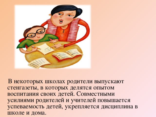 В некоторых школах родители выпускают стенгазеты, в которых делятся опытом воспитания своих детей. Совместными усилиями родителей и учителей повышается успеваемость детей, укрепляется дисциплина в школе и дома.