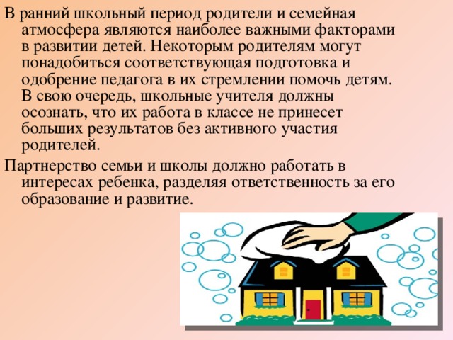 В ранний школьный период родители и семейная атмосфера являются наиболее важными факторами в развитии детей. Некоторым родителям могут понадобиться соответствующая подготовка и одобрение педагога в их стремлении помочь детям. В свою очередь, школьные учителя должны осознать, что их работа в классе не принесет больших результатов без активного участия родителей. Партнерство семьи и школы должно работать в интересах ребенка, разделяя ответственность за его образование и развитие.