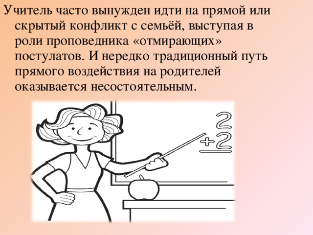 Учитель часто вынужден идти на прямой или скрытый конфликт с семьёй, выступая в роли проповедника «отмирающих» постулатов. И нередко традиционный путь прямого воздействия на родителей оказывается несостоятельным.