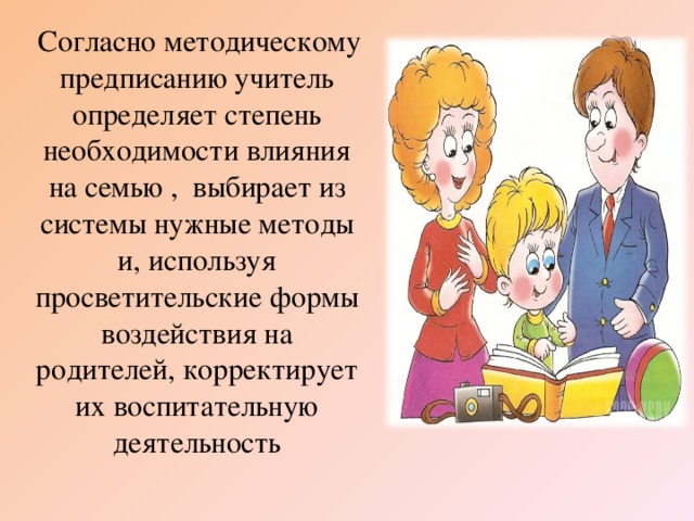 Согласно методическому предписанию учитель определяет степень необходимости влияния на семью , выбирает из системы нужные методы и, используя просветительские формы воздействия на родителей, корректирует их воспитательную деятельность