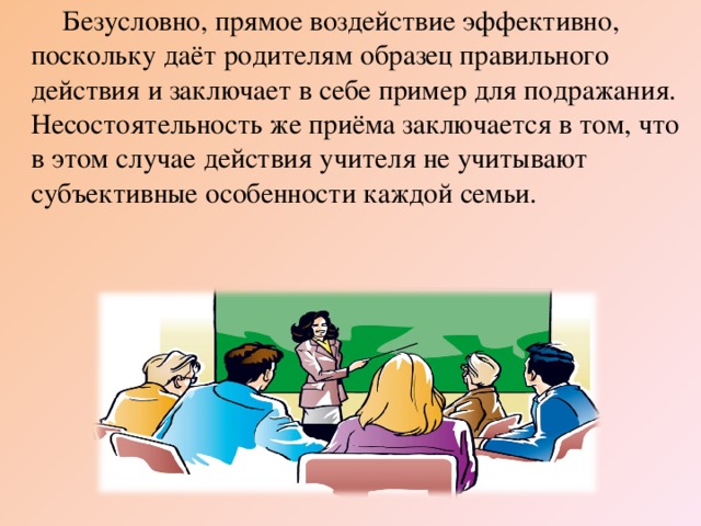 Безусловно, прямое воздействие эффективно, поскольку даёт родителям образец правильного действия и заключает в себе пример для подражания. Несостоятельность же приёма заключается в том, что в этом случае действия учителя не учитывают субъективные особенности каждой семьи.