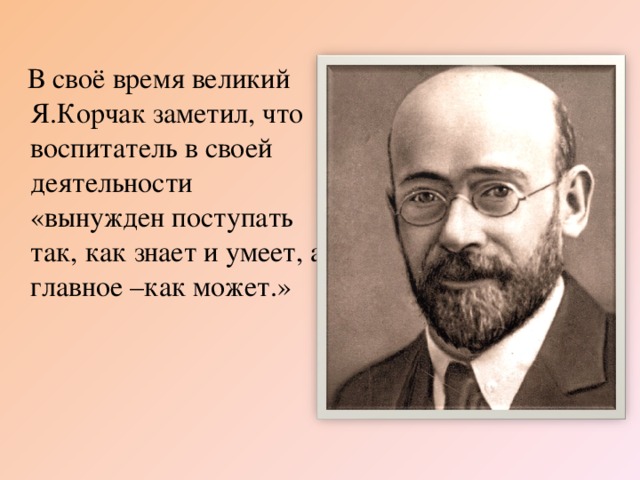 В своё время великий Я.Корчак заметил, что воспитатель в своей деятельности «вынужден поступать так, как знает и умеет, а главное –как может.»