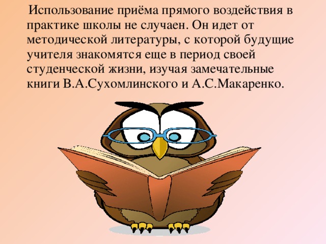 Использование приёма прямого воздействия в практике школы не случаен. Он идет от методической литературы, с которой будущие учителя знакомятся еще в период своей студенческой жизни, изучая замечательные книги В.А.Сухомлинского и А.С.Макаренко.