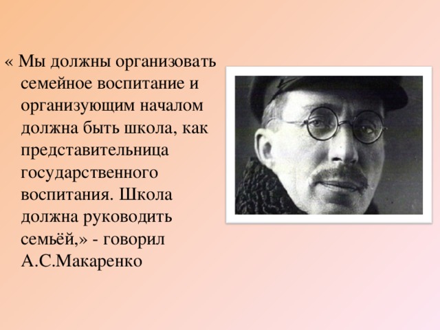 « Мы должны организовать семейное воспитание и организующим началом должна быть школа, как представительница государственного воспитания. Школа должна руководить семьёй,» - говорил А.С.Макаренко