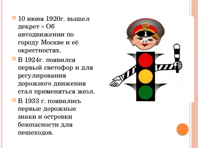 10 июня 1920г. вышел декрет « Об автодвижении по городу Москве и её окрестностях. В 1924г. появился первый светофор и для регулирования дорожного движения стал применяться жезл. В 1933 г. появились первые дорожные знаки и островки безопасности для пешеходов.