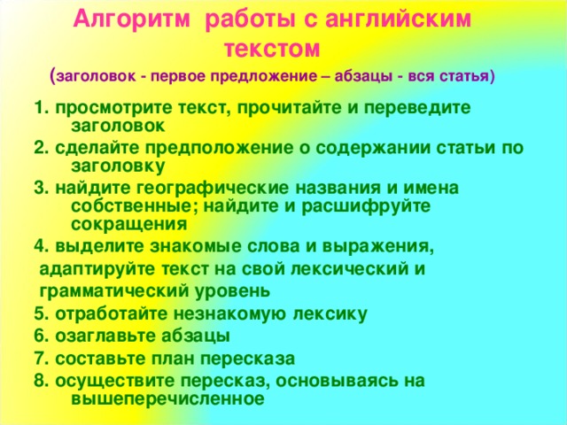 Алгоритм работы с английским текстом  ( заголовок - первое предложение – абзацы - вся статья) 1. просмотрите текст, прочитайте и переведите заголовок 2. сделайте предположение о содержании статьи по заголовку 3. найдите географические названия и имена собственные; найдите и расшифруйте сокращения 4. выделите знакомые слова и выражения,  адаптируйте текст на свой лексический и  грамматический уровень 5. отработайте незнакомую лексику 6. озаглавьте абзацы 7. составьте план пересказа 8. осуществите пересказ, основываясь на вышеперечисленное